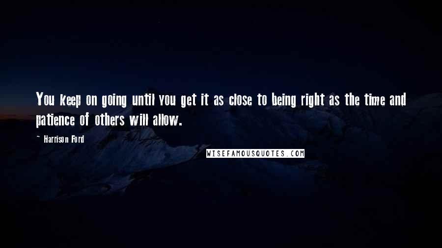 Harrison Ford Quotes: You keep on going until you get it as close to being right as the time and patience of others will allow.