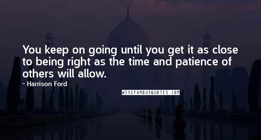 Harrison Ford Quotes: You keep on going until you get it as close to being right as the time and patience of others will allow.