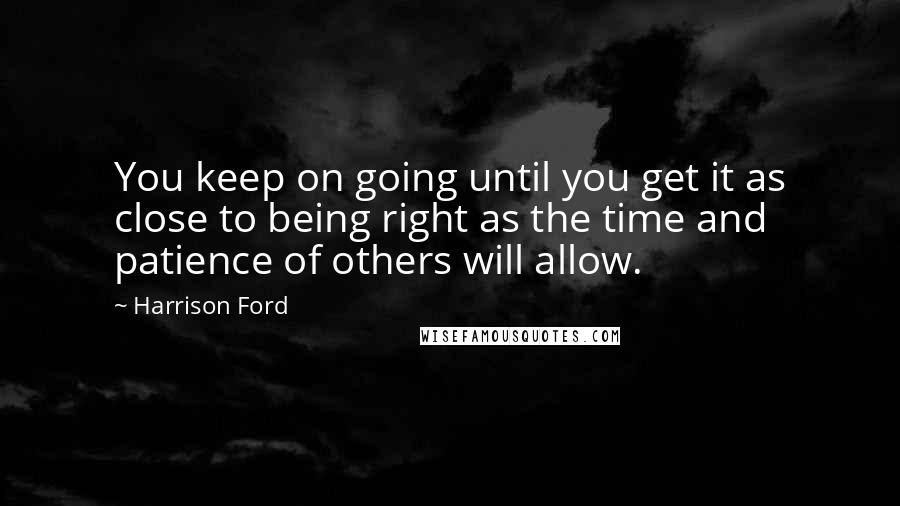 Harrison Ford Quotes: You keep on going until you get it as close to being right as the time and patience of others will allow.