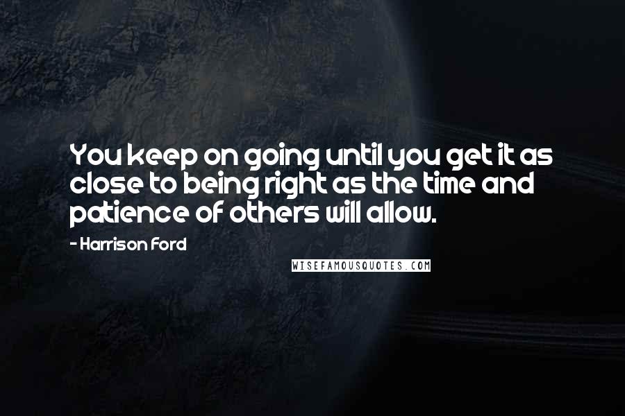 Harrison Ford Quotes: You keep on going until you get it as close to being right as the time and patience of others will allow.