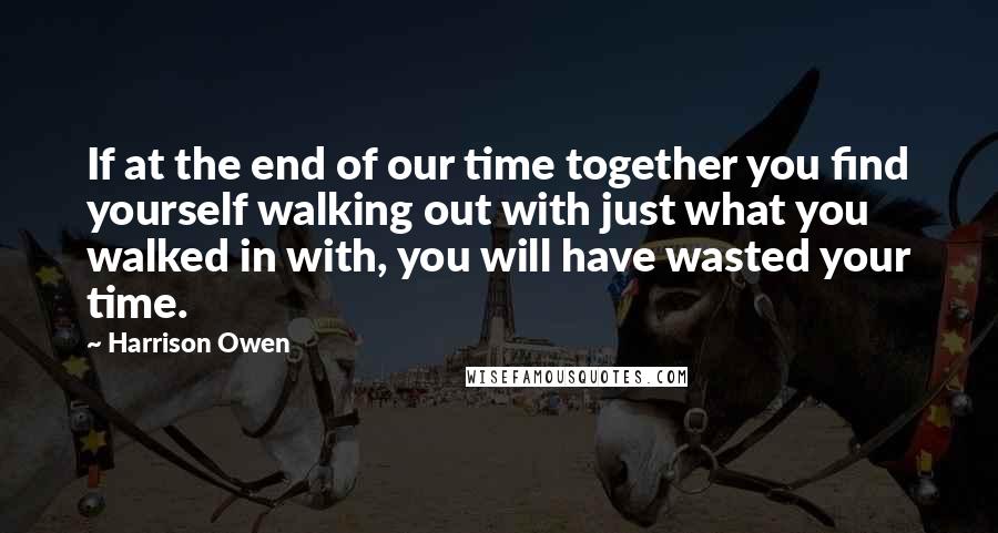 Harrison Owen Quotes: If at the end of our time together you find yourself walking out with just what you walked in with, you will have wasted your time.