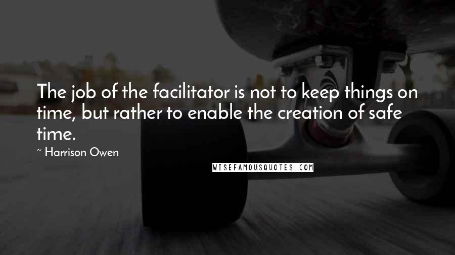 Harrison Owen Quotes: The job of the facilitator is not to keep things on time, but rather to enable the creation of safe time.