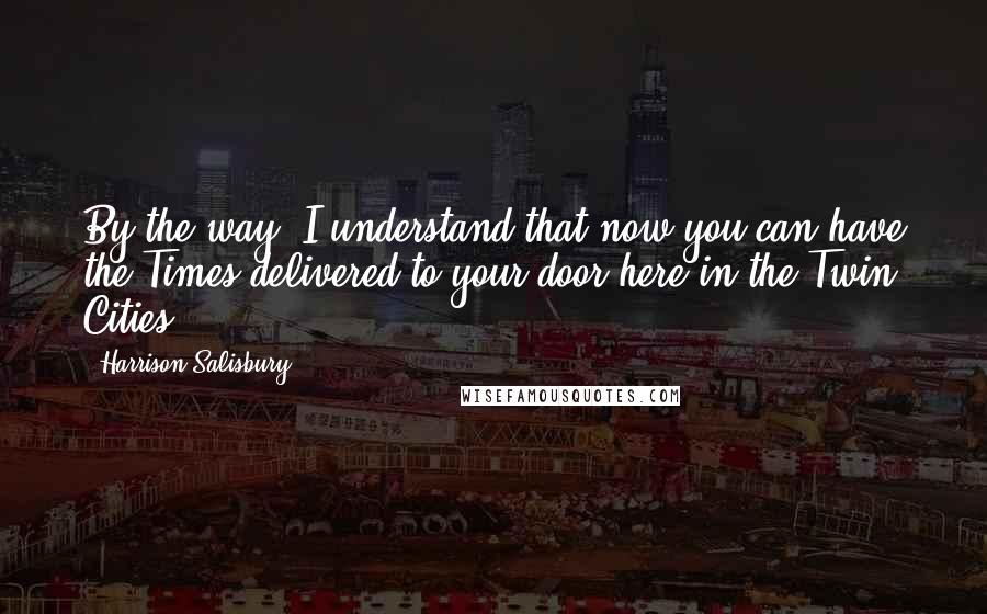 Harrison Salisbury Quotes: By the way, I understand that now you can have the Times delivered to your door here in the Twin Cities.