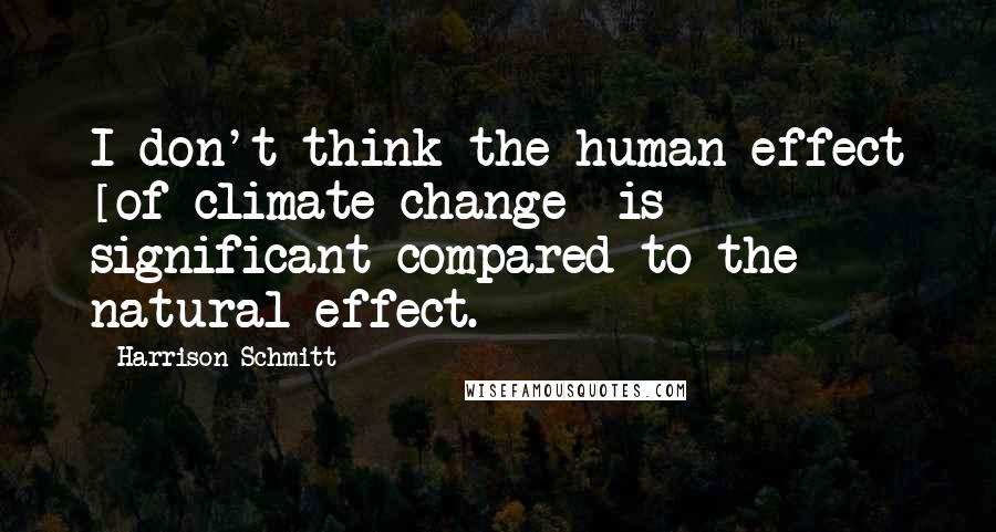 Harrison Schmitt Quotes: I don't think the human effect [of climate change] is significant compared to the natural effect.
