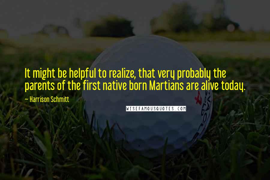 Harrison Schmitt Quotes: It might be helpful to realize, that very probably the parents of the first native born Martians are alive today.