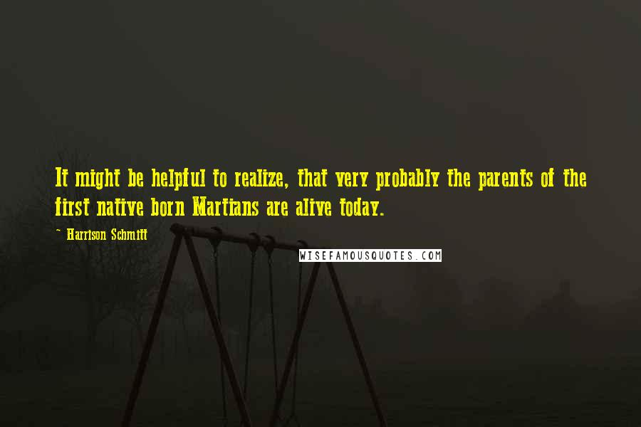 Harrison Schmitt Quotes: It might be helpful to realize, that very probably the parents of the first native born Martians are alive today.