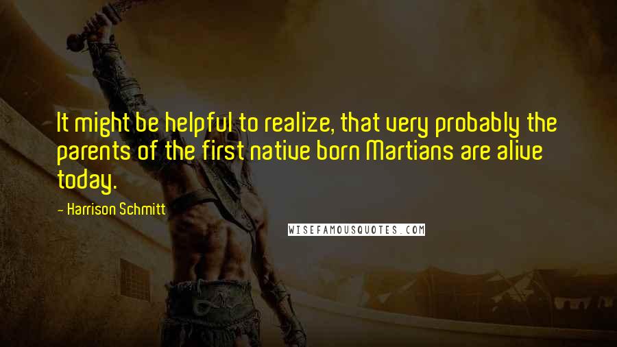 Harrison Schmitt Quotes: It might be helpful to realize, that very probably the parents of the first native born Martians are alive today.