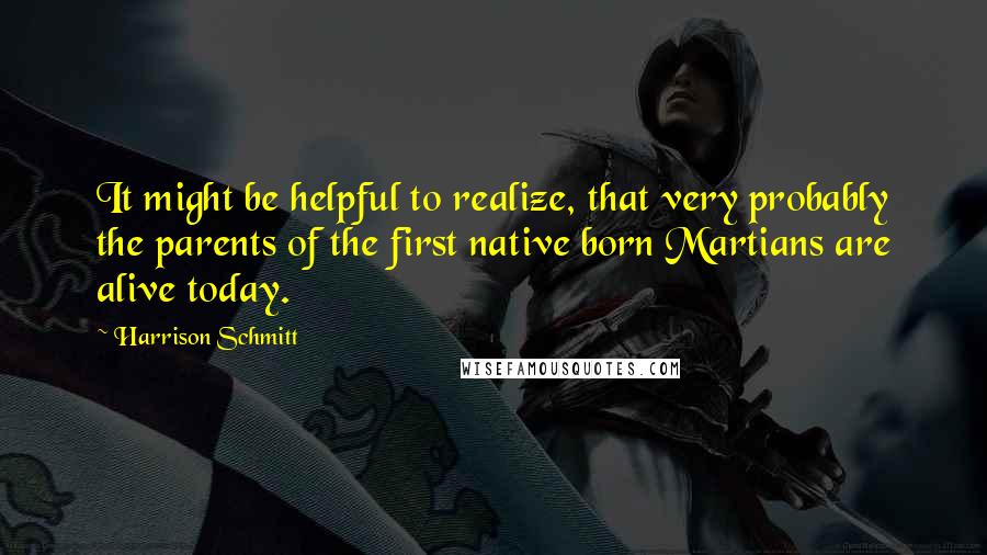 Harrison Schmitt Quotes: It might be helpful to realize, that very probably the parents of the first native born Martians are alive today.