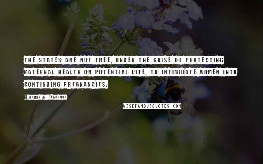 Harry A. Blackmun Quotes: The states are not free, under the guise of protecting maternal health or potential life, to intimidate women into continuing pregnancies.