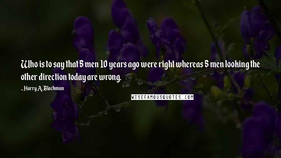 Harry A. Blackmun Quotes: Who is to say that 5 men 10 years ago were right whereas 5 men looking the other direction today are wrong.
