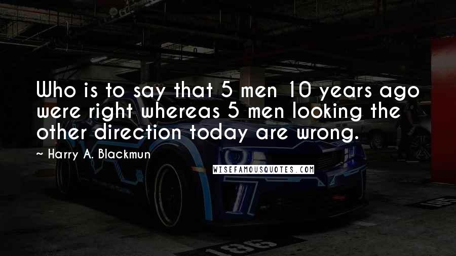 Harry A. Blackmun Quotes: Who is to say that 5 men 10 years ago were right whereas 5 men looking the other direction today are wrong.