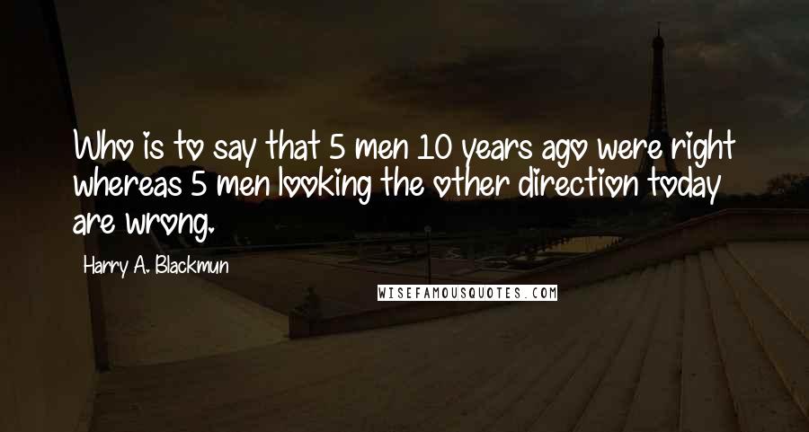 Harry A. Blackmun Quotes: Who is to say that 5 men 10 years ago were right whereas 5 men looking the other direction today are wrong.