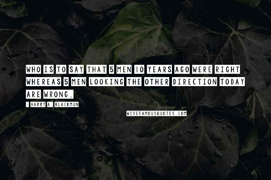 Harry A. Blackmun Quotes: Who is to say that 5 men 10 years ago were right whereas 5 men looking the other direction today are wrong.