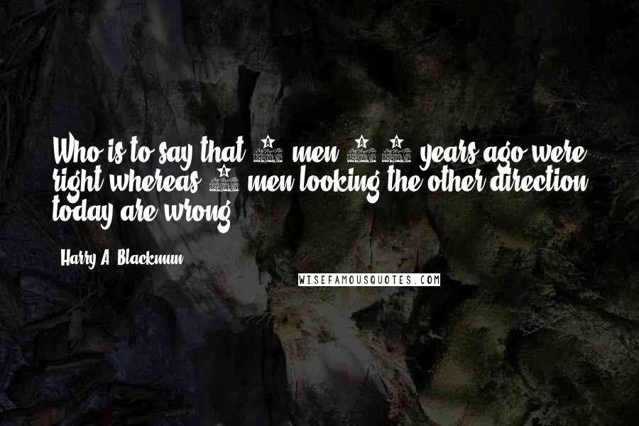 Harry A. Blackmun Quotes: Who is to say that 5 men 10 years ago were right whereas 5 men looking the other direction today are wrong.