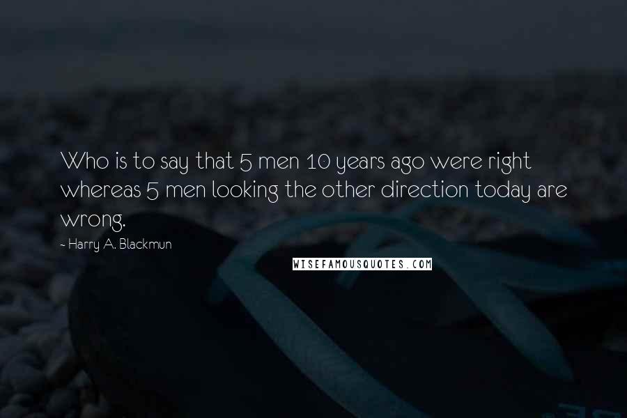 Harry A. Blackmun Quotes: Who is to say that 5 men 10 years ago were right whereas 5 men looking the other direction today are wrong.