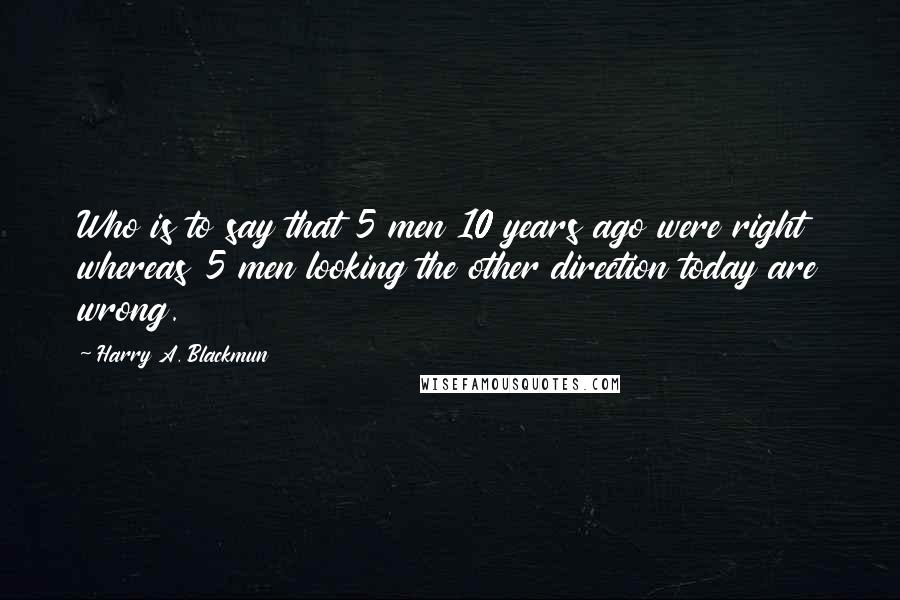 Harry A. Blackmun Quotes: Who is to say that 5 men 10 years ago were right whereas 5 men looking the other direction today are wrong.