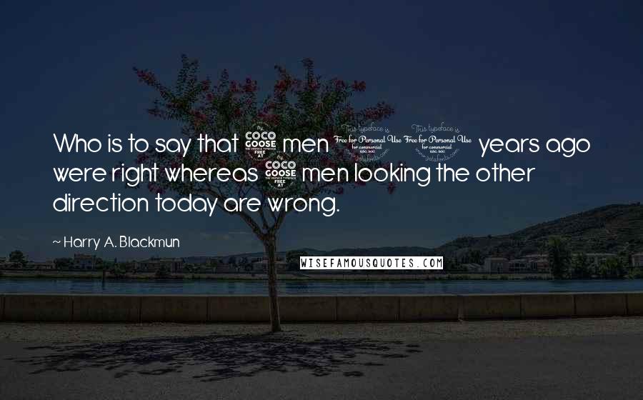 Harry A. Blackmun Quotes: Who is to say that 5 men 10 years ago were right whereas 5 men looking the other direction today are wrong.