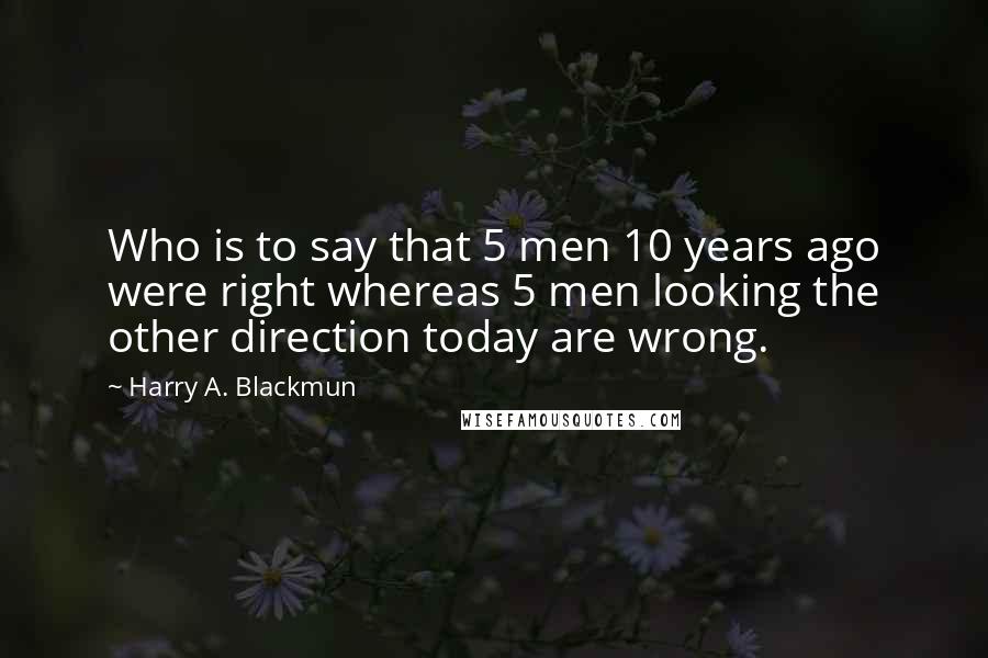 Harry A. Blackmun Quotes: Who is to say that 5 men 10 years ago were right whereas 5 men looking the other direction today are wrong.