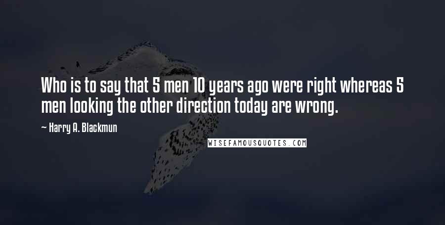 Harry A. Blackmun Quotes: Who is to say that 5 men 10 years ago were right whereas 5 men looking the other direction today are wrong.