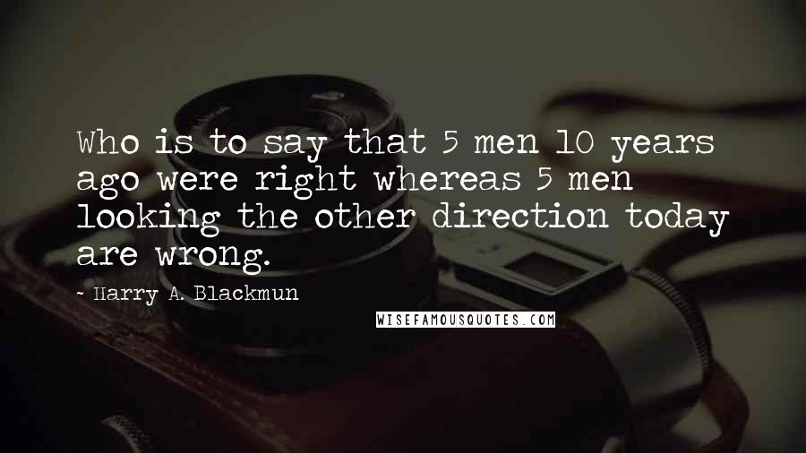 Harry A. Blackmun Quotes: Who is to say that 5 men 10 years ago were right whereas 5 men looking the other direction today are wrong.