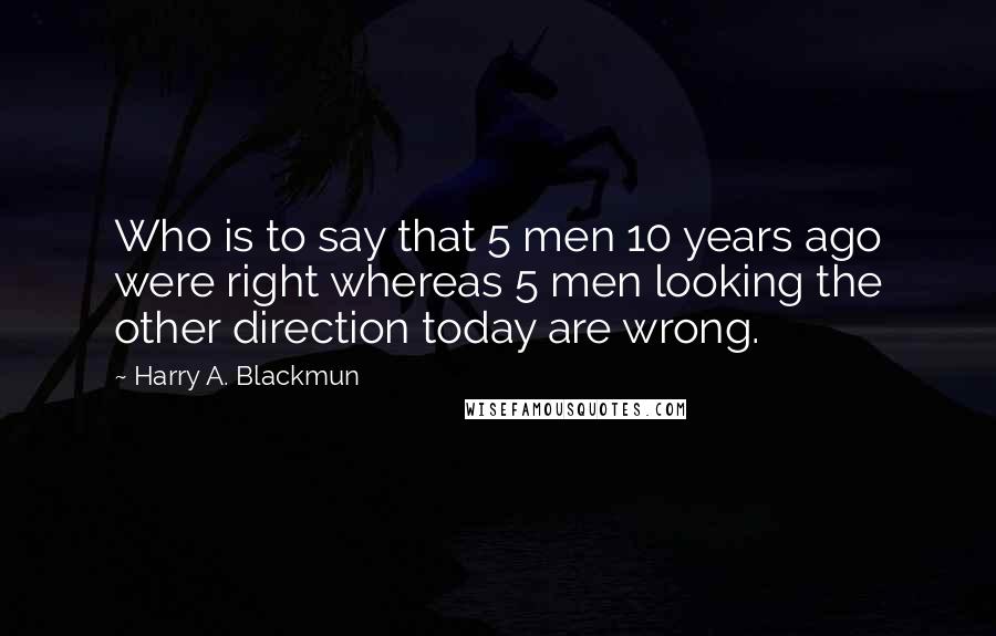 Harry A. Blackmun Quotes: Who is to say that 5 men 10 years ago were right whereas 5 men looking the other direction today are wrong.