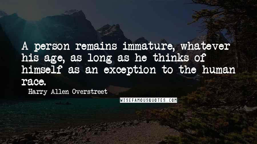 Harry Allen Overstreet Quotes: A person remains immature, whatever his age, as long as he thinks of himself as an exception to the human race.