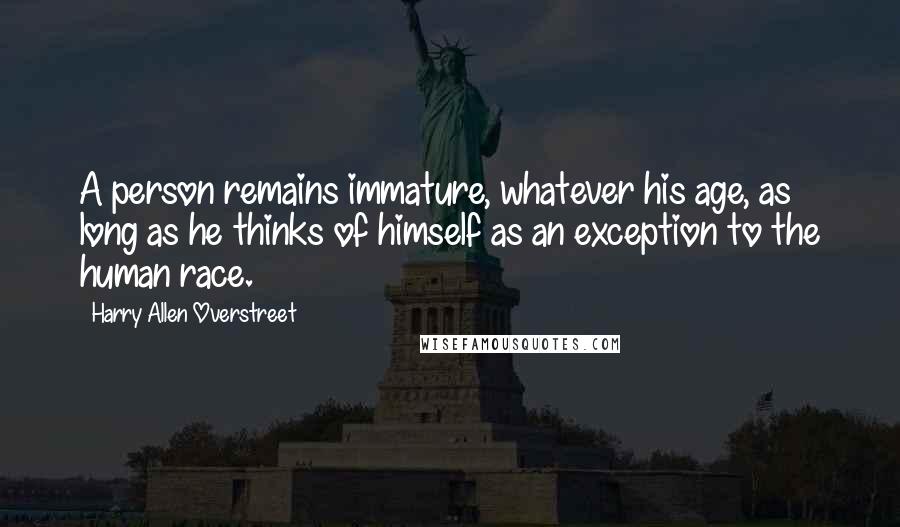 Harry Allen Overstreet Quotes: A person remains immature, whatever his age, as long as he thinks of himself as an exception to the human race.