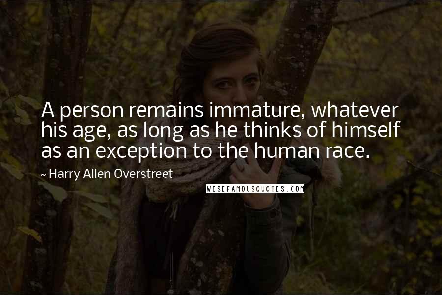 Harry Allen Overstreet Quotes: A person remains immature, whatever his age, as long as he thinks of himself as an exception to the human race.