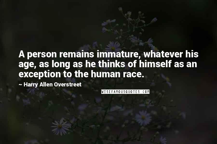 Harry Allen Overstreet Quotes: A person remains immature, whatever his age, as long as he thinks of himself as an exception to the human race.