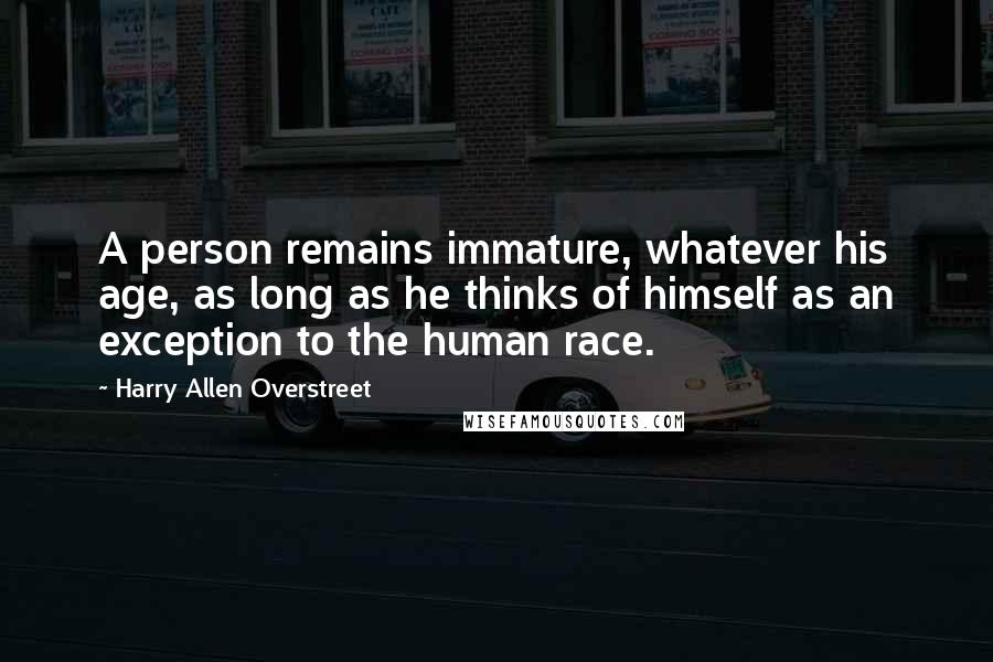 Harry Allen Overstreet Quotes: A person remains immature, whatever his age, as long as he thinks of himself as an exception to the human race.