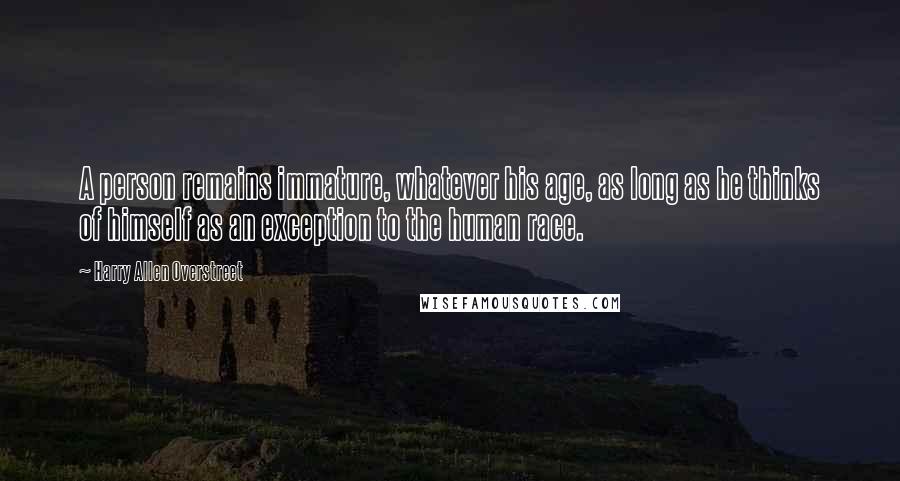 Harry Allen Overstreet Quotes: A person remains immature, whatever his age, as long as he thinks of himself as an exception to the human race.