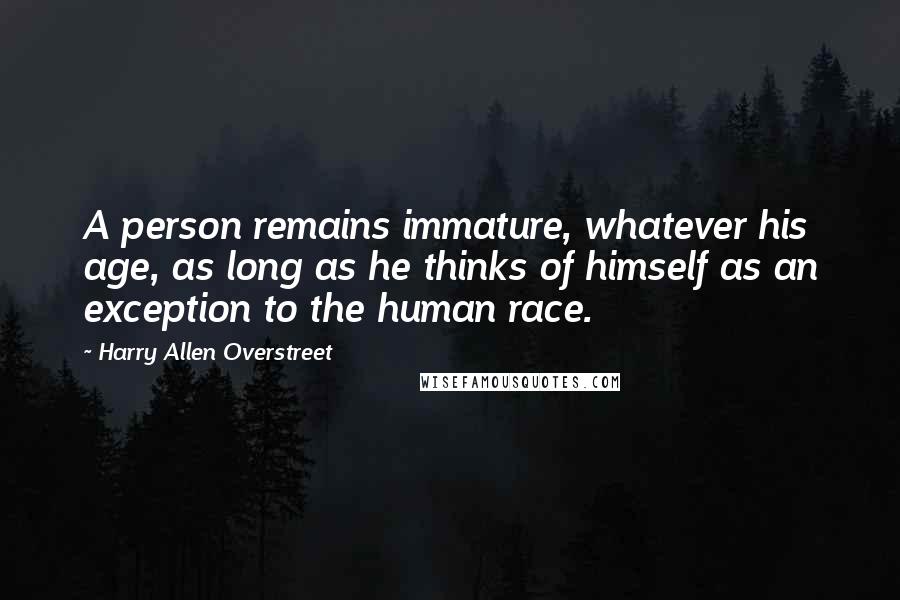 Harry Allen Overstreet Quotes: A person remains immature, whatever his age, as long as he thinks of himself as an exception to the human race.