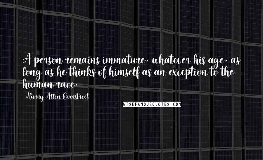 Harry Allen Overstreet Quotes: A person remains immature, whatever his age, as long as he thinks of himself as an exception to the human race.