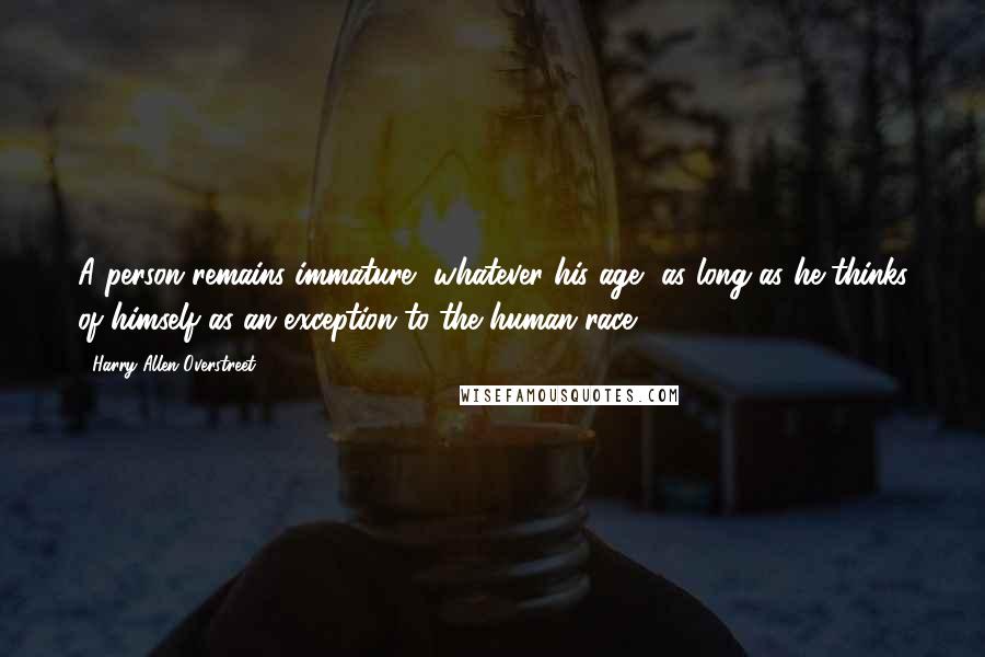 Harry Allen Overstreet Quotes: A person remains immature, whatever his age, as long as he thinks of himself as an exception to the human race.