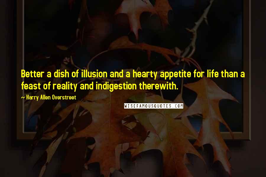 Harry Allen Overstreet Quotes: Better a dish of illusion and a hearty appetite for life than a feast of reality and indigestion therewith.