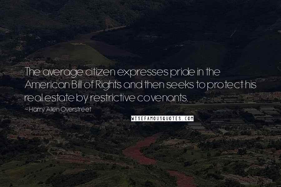 Harry Allen Overstreet Quotes: The average citizen expresses pride in the American Bill of Rights and then seeks to protect his real estate by restrictive covenants.