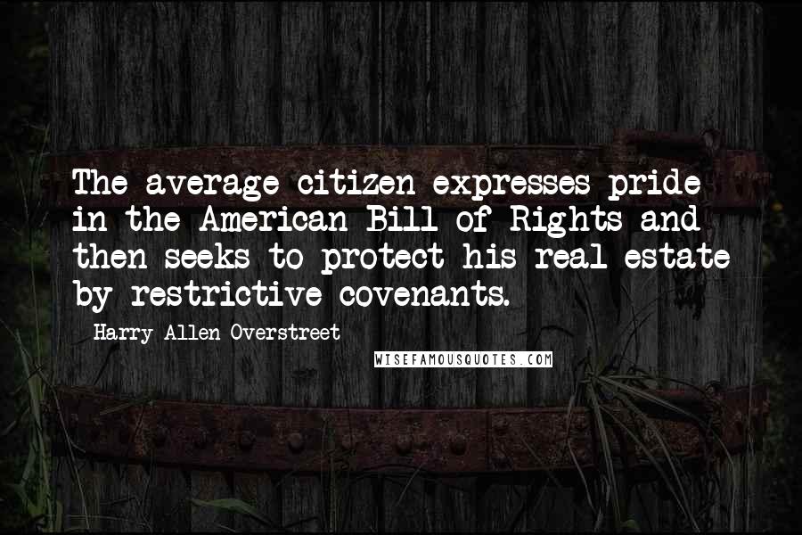 Harry Allen Overstreet Quotes: The average citizen expresses pride in the American Bill of Rights and then seeks to protect his real estate by restrictive covenants.