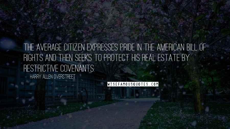 Harry Allen Overstreet Quotes: The average citizen expresses pride in the American Bill of Rights and then seeks to protect his real estate by restrictive covenants.