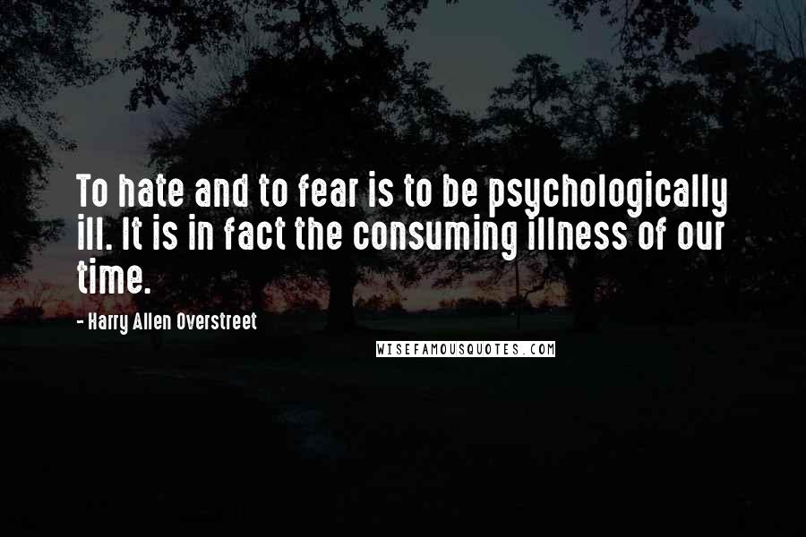 Harry Allen Overstreet Quotes: To hate and to fear is to be psychologically ill. It is in fact the consuming illness of our time.
