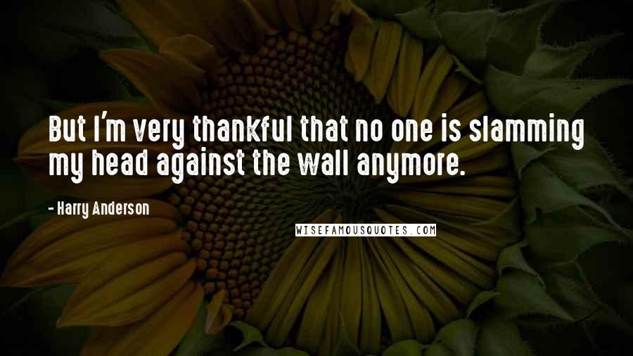 Harry Anderson Quotes: But I'm very thankful that no one is slamming my head against the wall anymore.