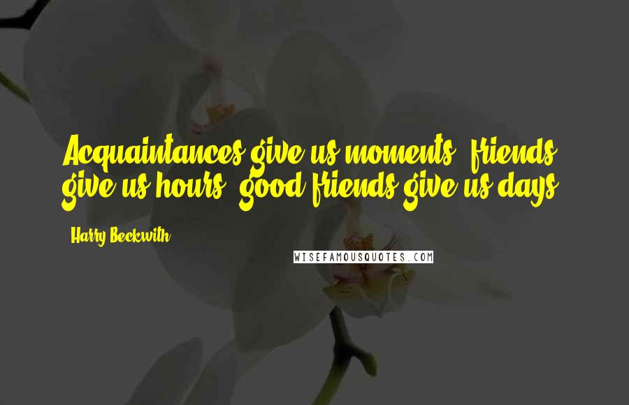 Harry Beckwith Quotes: Acquaintances give us moments; friends give us hours; good friends give us days.