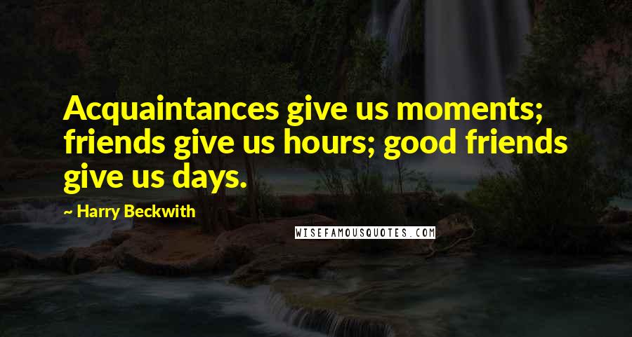 Harry Beckwith Quotes: Acquaintances give us moments; friends give us hours; good friends give us days.