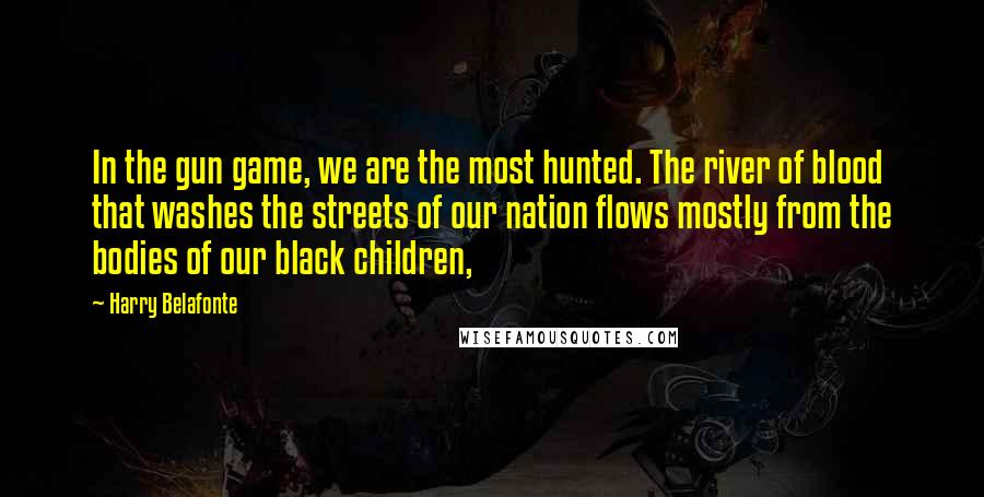 Harry Belafonte Quotes: In the gun game, we are the most hunted. The river of blood that washes the streets of our nation flows mostly from the bodies of our black children,