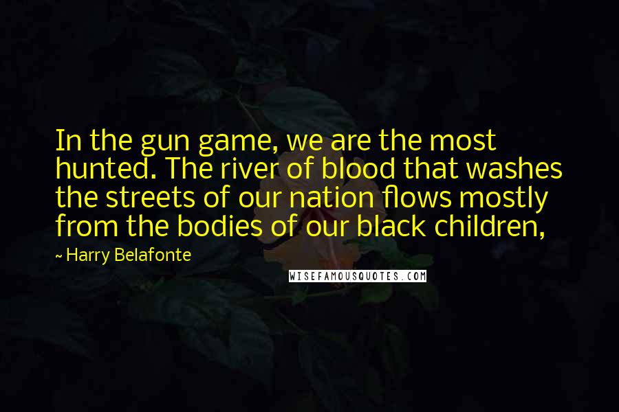 Harry Belafonte Quotes: In the gun game, we are the most hunted. The river of blood that washes the streets of our nation flows mostly from the bodies of our black children,