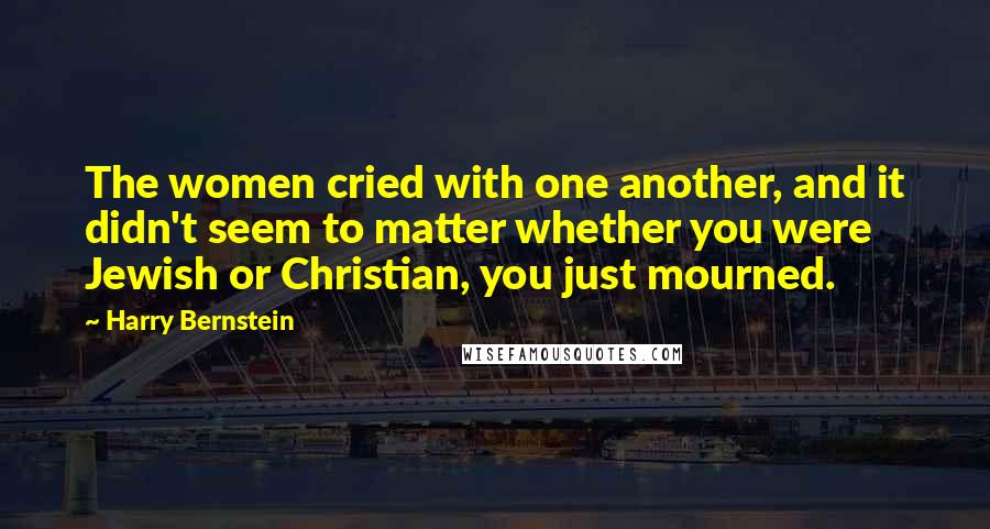 Harry Bernstein Quotes: The women cried with one another, and it didn't seem to matter whether you were Jewish or Christian, you just mourned.