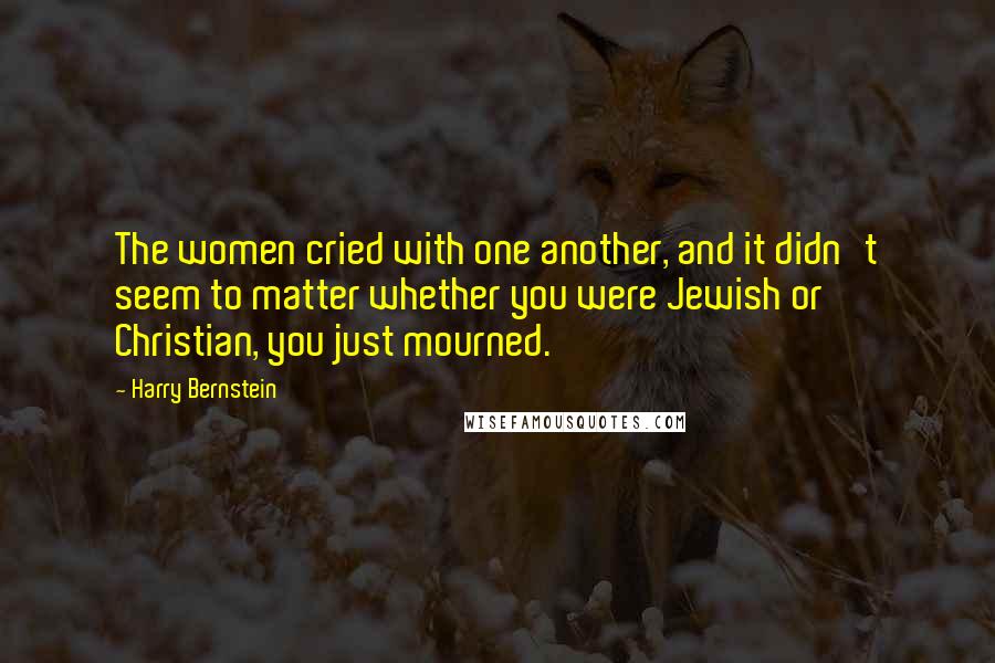 Harry Bernstein Quotes: The women cried with one another, and it didn't seem to matter whether you were Jewish or Christian, you just mourned.