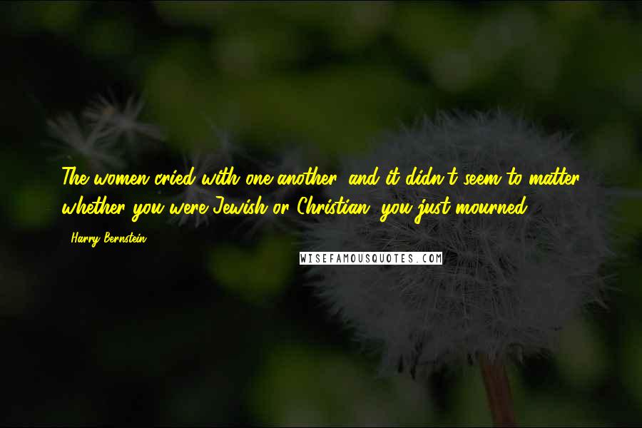 Harry Bernstein Quotes: The women cried with one another, and it didn't seem to matter whether you were Jewish or Christian, you just mourned.