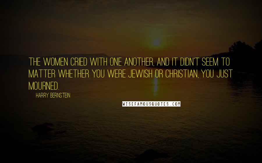 Harry Bernstein Quotes: The women cried with one another, and it didn't seem to matter whether you were Jewish or Christian, you just mourned.