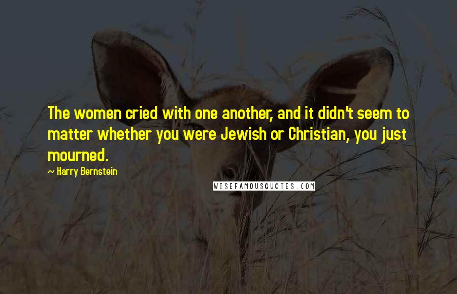 Harry Bernstein Quotes: The women cried with one another, and it didn't seem to matter whether you were Jewish or Christian, you just mourned.