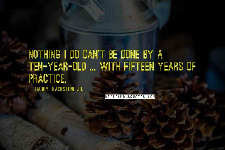 Harry Blackstone Jr. Quotes: Nothing I do can't be done by a ten-year-old ... with fifteen years of practice.